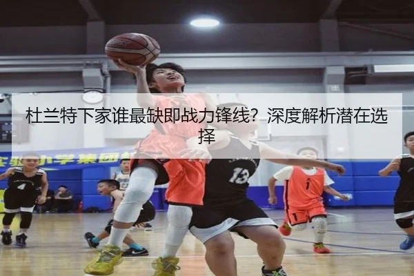 杜兰特下家谁最缺即战力锋线？深度解析潜在选择 - xingkong.com